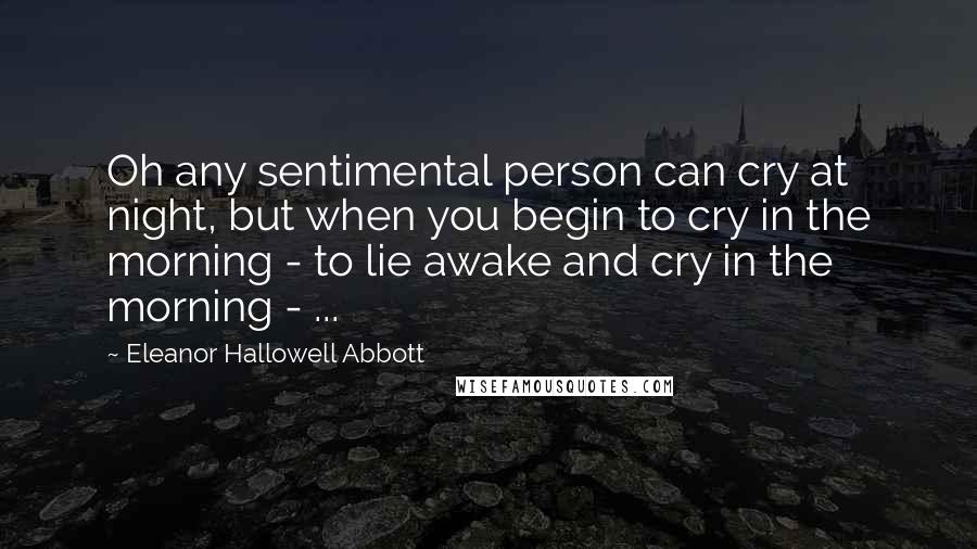 Eleanor Hallowell Abbott Quotes: Oh any sentimental person can cry at night, but when you begin to cry in the morning - to lie awake and cry in the morning - ...