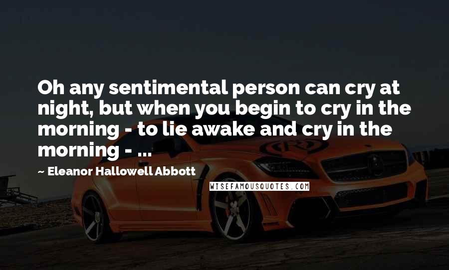 Eleanor Hallowell Abbott Quotes: Oh any sentimental person can cry at night, but when you begin to cry in the morning - to lie awake and cry in the morning - ...