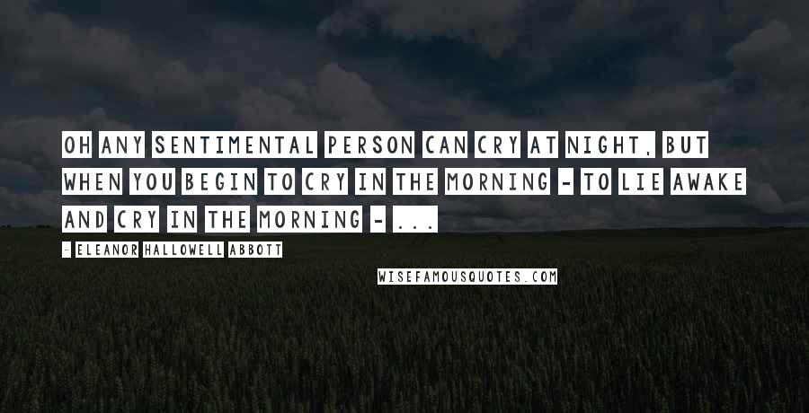 Eleanor Hallowell Abbott Quotes: Oh any sentimental person can cry at night, but when you begin to cry in the morning - to lie awake and cry in the morning - ...