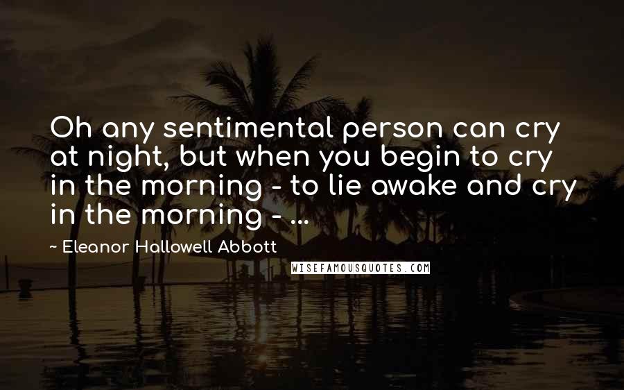 Eleanor Hallowell Abbott Quotes: Oh any sentimental person can cry at night, but when you begin to cry in the morning - to lie awake and cry in the morning - ...