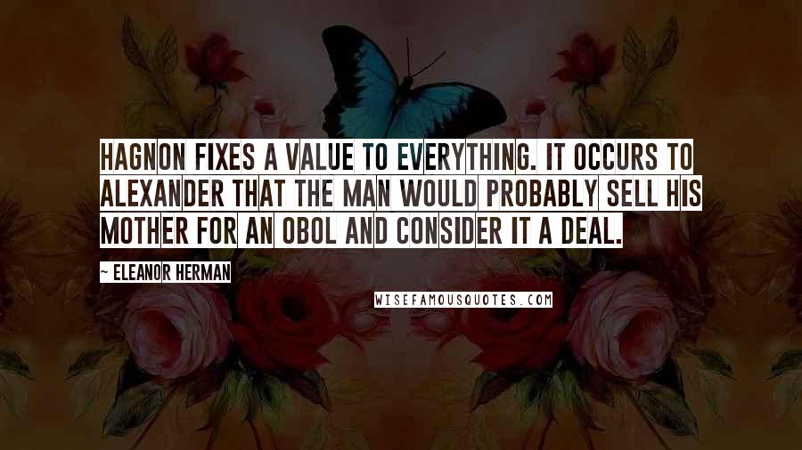 Eleanor Herman Quotes: Hagnon fixes a value to everything. It occurs to Alexander that the man would probably sell his mother for an obol and consider it a deal.