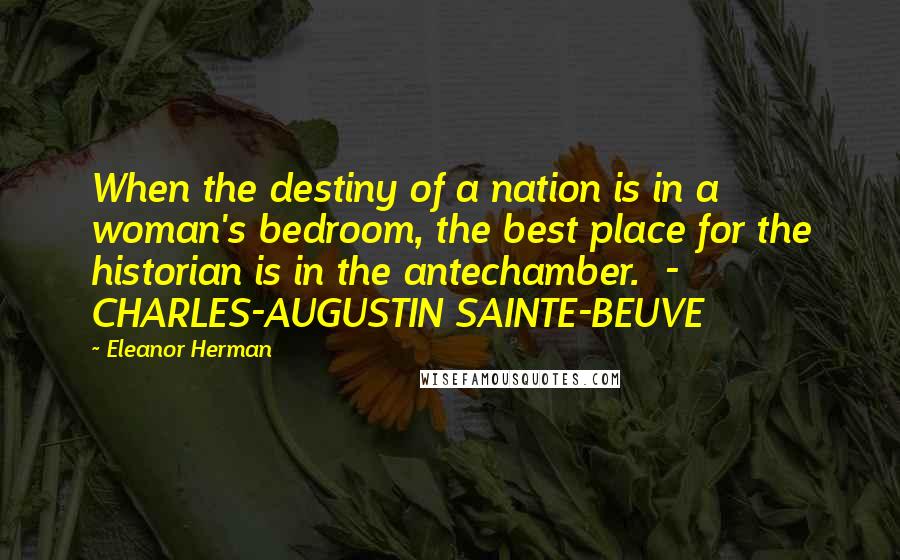 Eleanor Herman Quotes: When the destiny of a nation is in a woman's bedroom, the best place for the historian is in the antechamber.  -  CHARLES-AUGUSTIN SAINTE-BEUVE