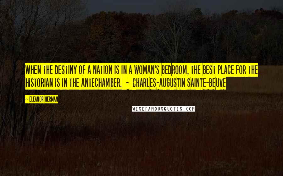 Eleanor Herman Quotes: When the destiny of a nation is in a woman's bedroom, the best place for the historian is in the antechamber.  -  CHARLES-AUGUSTIN SAINTE-BEUVE