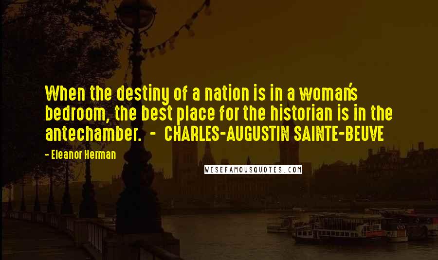 Eleanor Herman Quotes: When the destiny of a nation is in a woman's bedroom, the best place for the historian is in the antechamber.  -  CHARLES-AUGUSTIN SAINTE-BEUVE