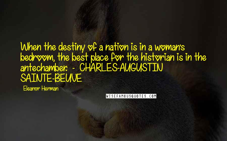 Eleanor Herman Quotes: When the destiny of a nation is in a woman's bedroom, the best place for the historian is in the antechamber. - CHARLES-AUGUSTIN SAINTE-BEUVE