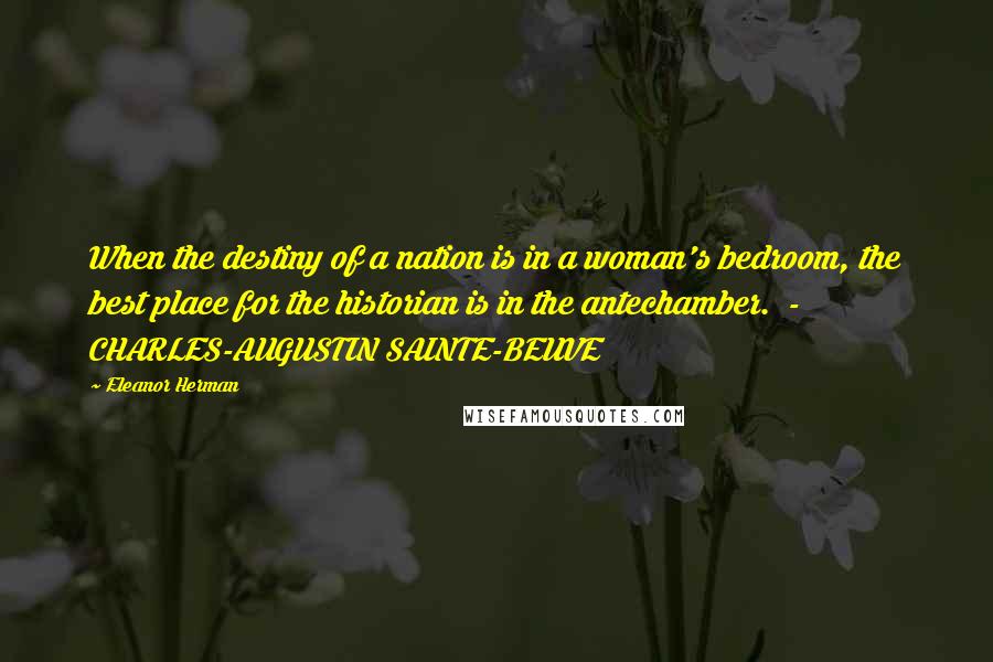 Eleanor Herman Quotes: When the destiny of a nation is in a woman's bedroom, the best place for the historian is in the antechamber.  -  CHARLES-AUGUSTIN SAINTE-BEUVE