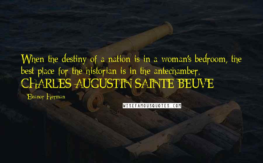 Eleanor Herman Quotes: When the destiny of a nation is in a woman's bedroom, the best place for the historian is in the antechamber. - CHARLES-AUGUSTIN SAINTE-BEUVE