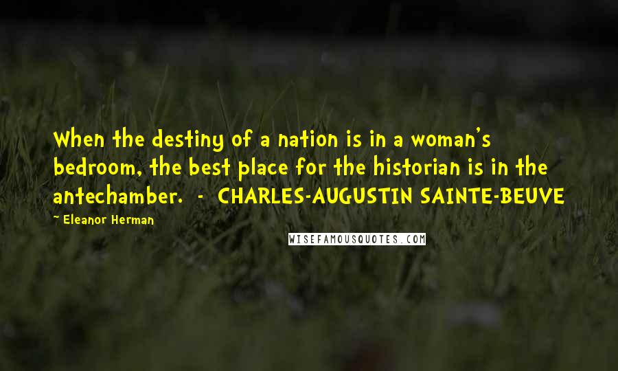 Eleanor Herman Quotes: When the destiny of a nation is in a woman's bedroom, the best place for the historian is in the antechamber.  -  CHARLES-AUGUSTIN SAINTE-BEUVE