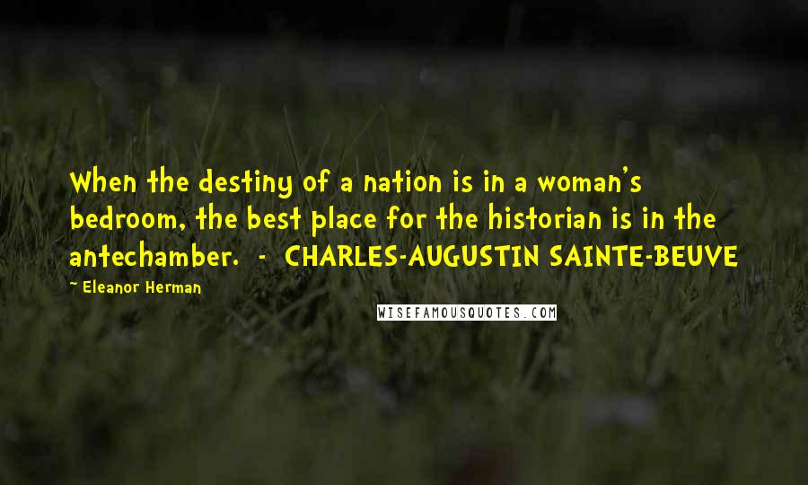 Eleanor Herman Quotes: When the destiny of a nation is in a woman's bedroom, the best place for the historian is in the antechamber. - CHARLES-AUGUSTIN SAINTE-BEUVE