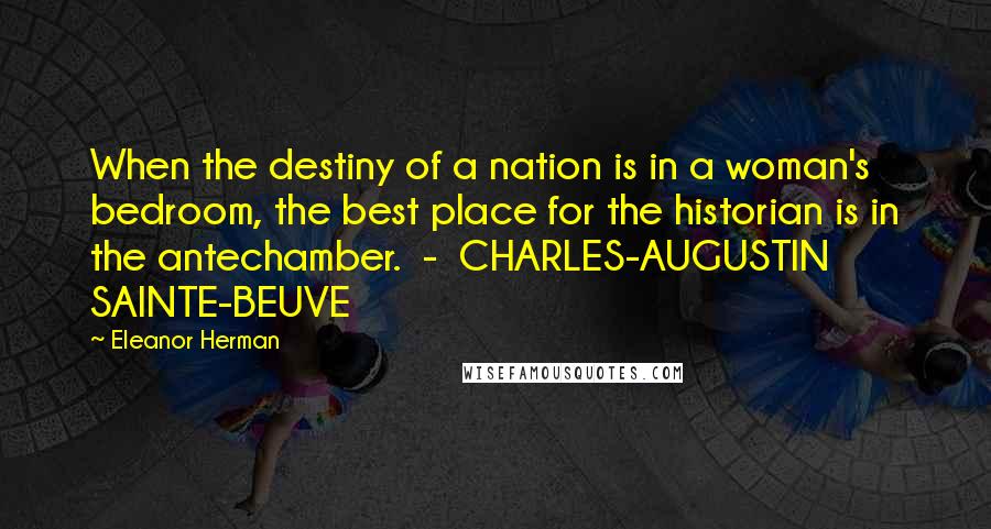 Eleanor Herman Quotes: When the destiny of a nation is in a woman's bedroom, the best place for the historian is in the antechamber. - CHARLES-AUGUSTIN SAINTE-BEUVE