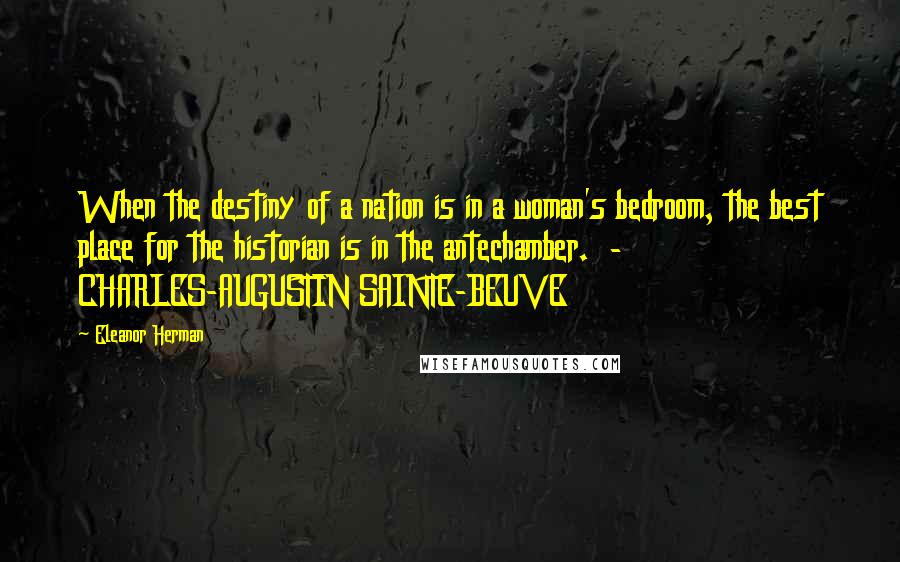 Eleanor Herman Quotes: When the destiny of a nation is in a woman's bedroom, the best place for the historian is in the antechamber. - CHARLES-AUGUSTIN SAINTE-BEUVE