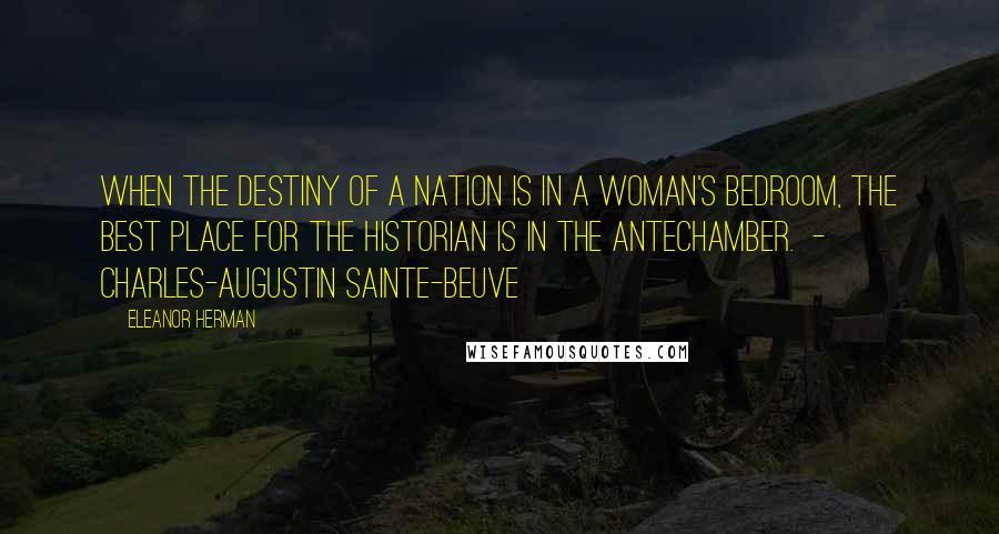 Eleanor Herman Quotes: When the destiny of a nation is in a woman's bedroom, the best place for the historian is in the antechamber. - CHARLES-AUGUSTIN SAINTE-BEUVE