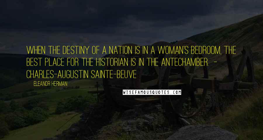 Eleanor Herman Quotes: When the destiny of a nation is in a woman's bedroom, the best place for the historian is in the antechamber.  -  CHARLES-AUGUSTIN SAINTE-BEUVE