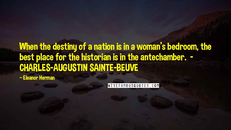 Eleanor Herman Quotes: When the destiny of a nation is in a woman's bedroom, the best place for the historian is in the antechamber.  -  CHARLES-AUGUSTIN SAINTE-BEUVE