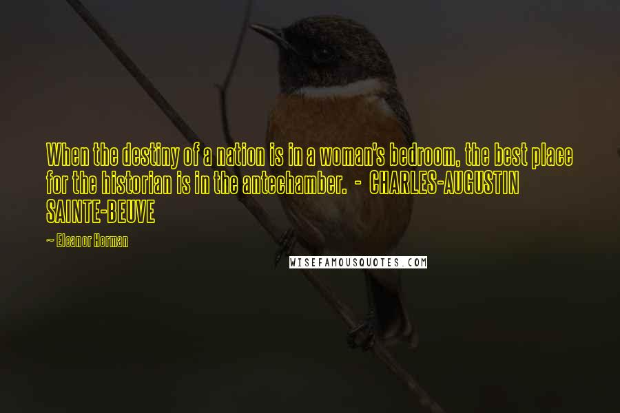 Eleanor Herman Quotes: When the destiny of a nation is in a woman's bedroom, the best place for the historian is in the antechamber.  -  CHARLES-AUGUSTIN SAINTE-BEUVE