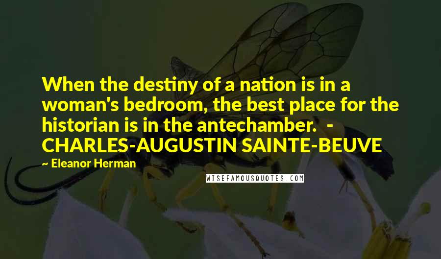 Eleanor Herman Quotes: When the destiny of a nation is in a woman's bedroom, the best place for the historian is in the antechamber. - CHARLES-AUGUSTIN SAINTE-BEUVE