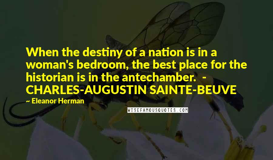 Eleanor Herman Quotes: When the destiny of a nation is in a woman's bedroom, the best place for the historian is in the antechamber.  -  CHARLES-AUGUSTIN SAINTE-BEUVE