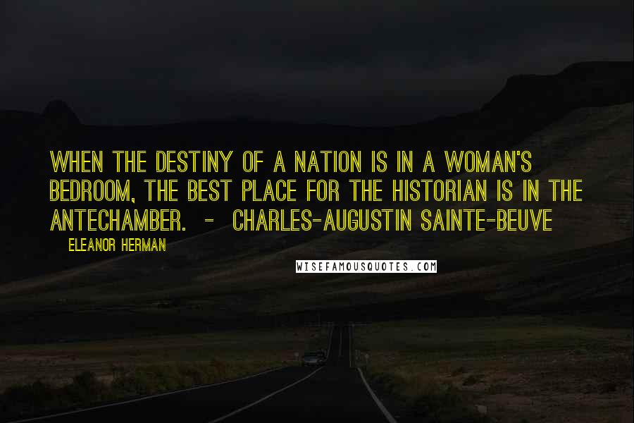 Eleanor Herman Quotes: When the destiny of a nation is in a woman's bedroom, the best place for the historian is in the antechamber. - CHARLES-AUGUSTIN SAINTE-BEUVE