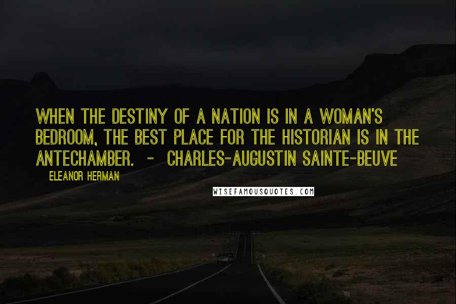 Eleanor Herman Quotes: When the destiny of a nation is in a woman's bedroom, the best place for the historian is in the antechamber.  -  CHARLES-AUGUSTIN SAINTE-BEUVE