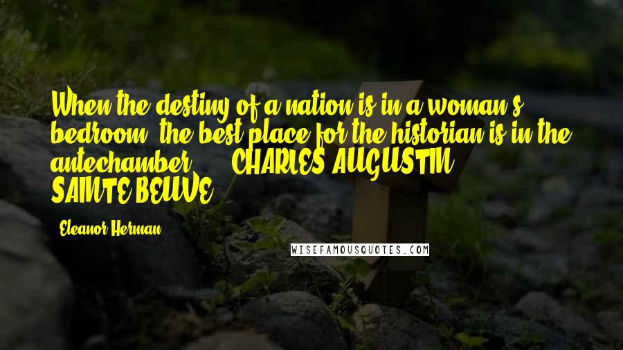 Eleanor Herman Quotes: When the destiny of a nation is in a woman's bedroom, the best place for the historian is in the antechamber.  -  CHARLES-AUGUSTIN SAINTE-BEUVE