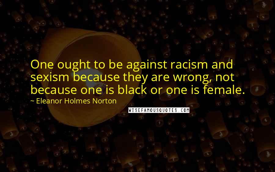 Eleanor Holmes Norton Quotes: One ought to be against racism and sexism because they are wrong, not because one is black or one is female.