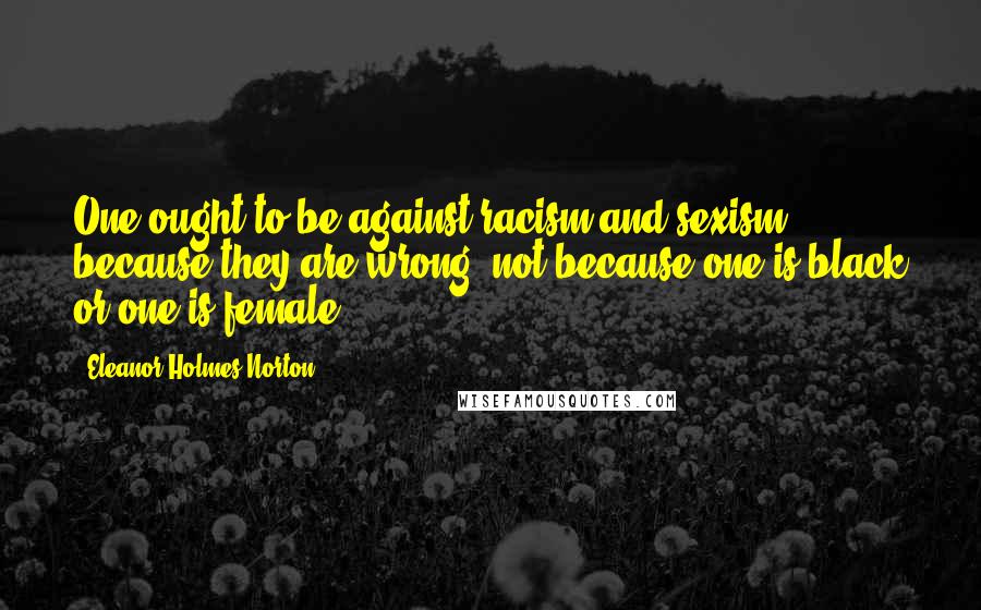 Eleanor Holmes Norton Quotes: One ought to be against racism and sexism because they are wrong, not because one is black or one is female.