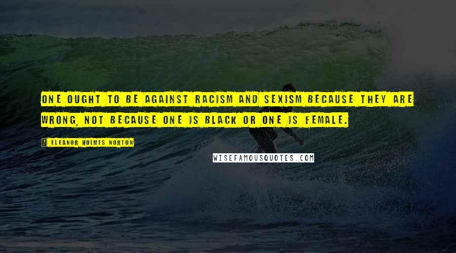 Eleanor Holmes Norton Quotes: One ought to be against racism and sexism because they are wrong, not because one is black or one is female.