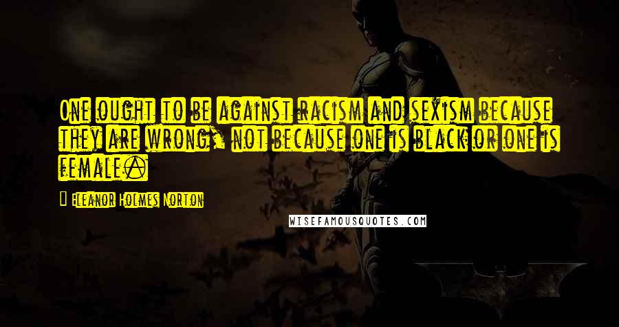 Eleanor Holmes Norton Quotes: One ought to be against racism and sexism because they are wrong, not because one is black or one is female.