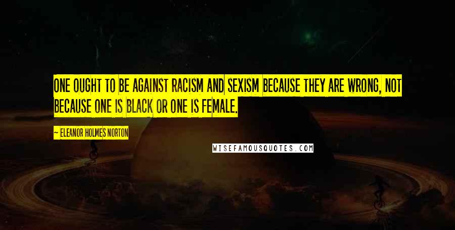 Eleanor Holmes Norton Quotes: One ought to be against racism and sexism because they are wrong, not because one is black or one is female.