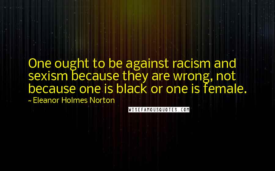 Eleanor Holmes Norton Quotes: One ought to be against racism and sexism because they are wrong, not because one is black or one is female.