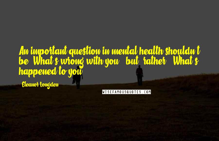 Eleanor Longden Quotes: An important question in mental health shouldn't be "What's wrong with you?" but, rather, "What's happened to you?