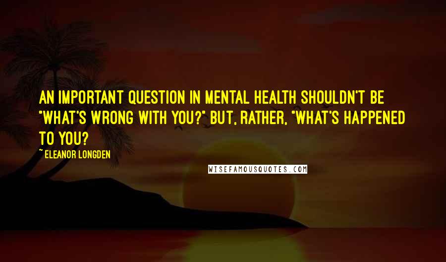 Eleanor Longden Quotes: An important question in mental health shouldn't be "What's wrong with you?" but, rather, "What's happened to you?