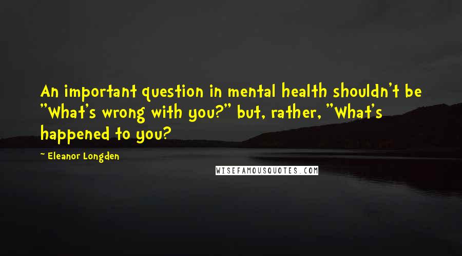 Eleanor Longden Quotes: An important question in mental health shouldn't be "What's wrong with you?" but, rather, "What's happened to you?