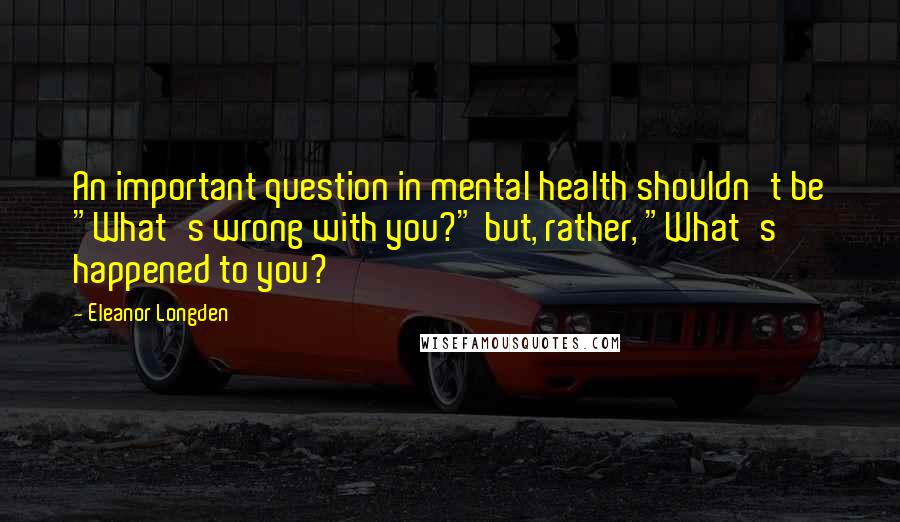 Eleanor Longden Quotes: An important question in mental health shouldn't be "What's wrong with you?" but, rather, "What's happened to you?