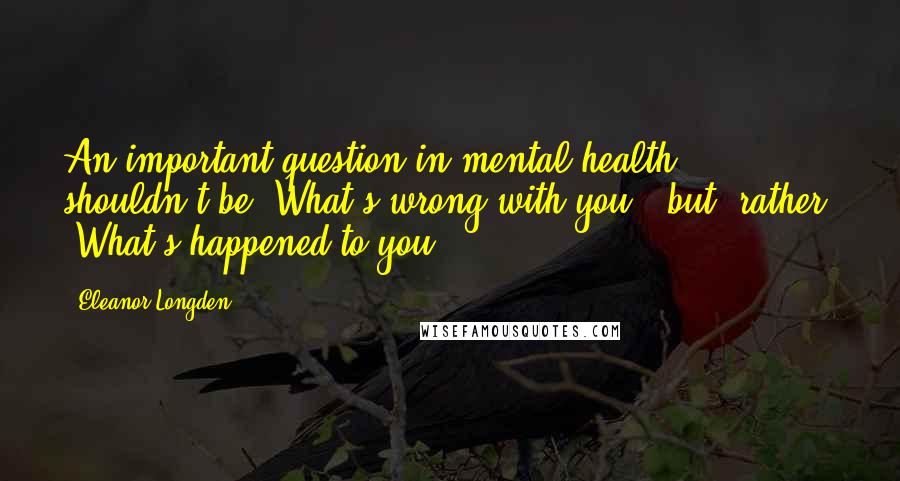 Eleanor Longden Quotes: An important question in mental health shouldn't be "What's wrong with you?" but, rather, "What's happened to you?