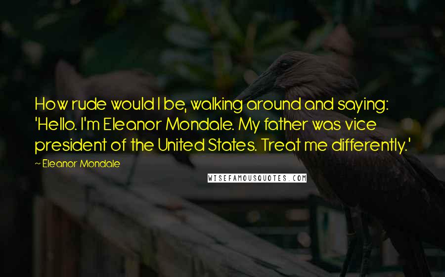 Eleanor Mondale Quotes: How rude would I be, walking around and saying: 'Hello. I'm Eleanor Mondale. My father was vice president of the United States. Treat me differently.'