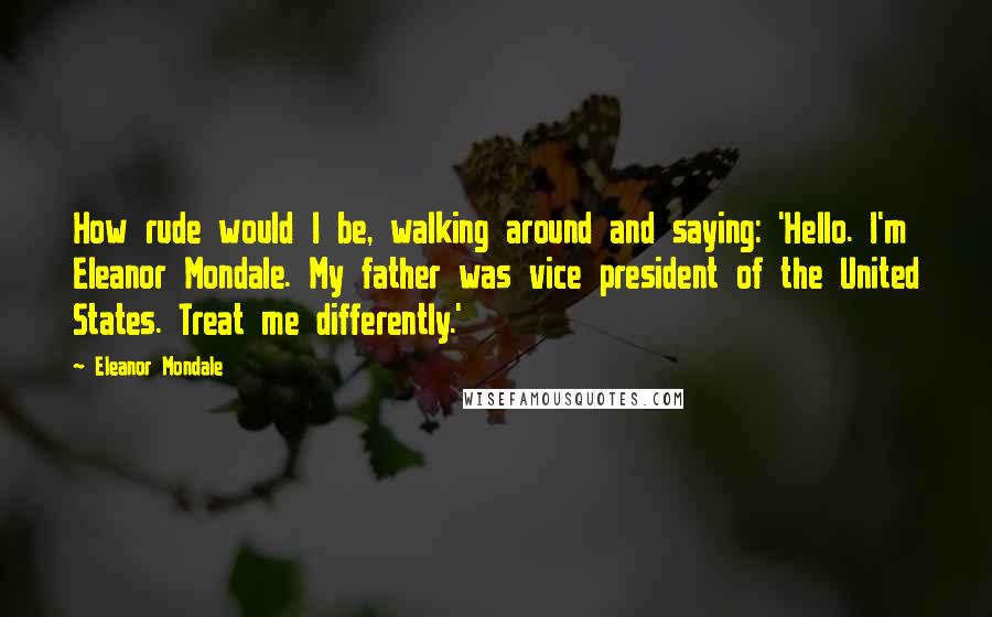 Eleanor Mondale Quotes: How rude would I be, walking around and saying: 'Hello. I'm Eleanor Mondale. My father was vice president of the United States. Treat me differently.'