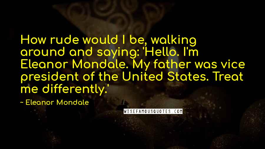 Eleanor Mondale Quotes: How rude would I be, walking around and saying: 'Hello. I'm Eleanor Mondale. My father was vice president of the United States. Treat me differently.'