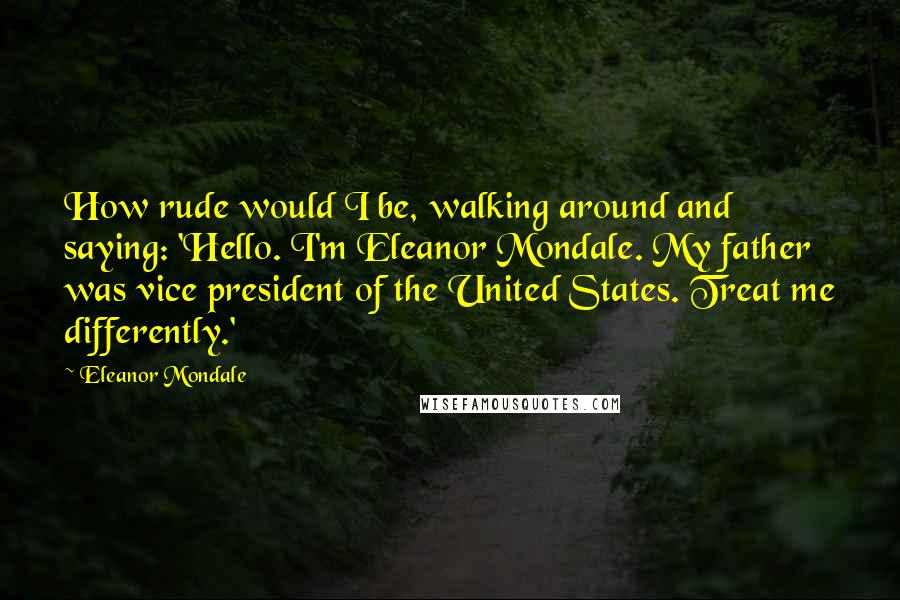 Eleanor Mondale Quotes: How rude would I be, walking around and saying: 'Hello. I'm Eleanor Mondale. My father was vice president of the United States. Treat me differently.'