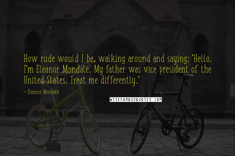 Eleanor Mondale Quotes: How rude would I be, walking around and saying: 'Hello. I'm Eleanor Mondale. My father was vice president of the United States. Treat me differently.'