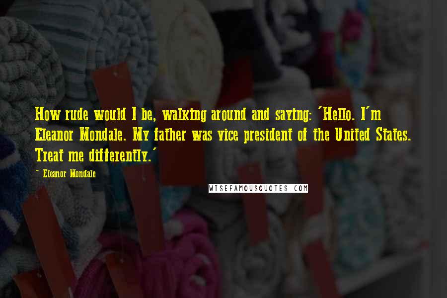 Eleanor Mondale Quotes: How rude would I be, walking around and saying: 'Hello. I'm Eleanor Mondale. My father was vice president of the United States. Treat me differently.'