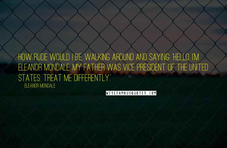 Eleanor Mondale Quotes: How rude would I be, walking around and saying: 'Hello. I'm Eleanor Mondale. My father was vice president of the United States. Treat me differently.'