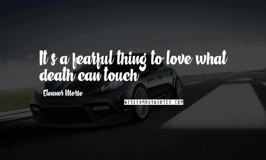 Eleanor Morse Quotes: It's a fearful thing to love what death can touch.