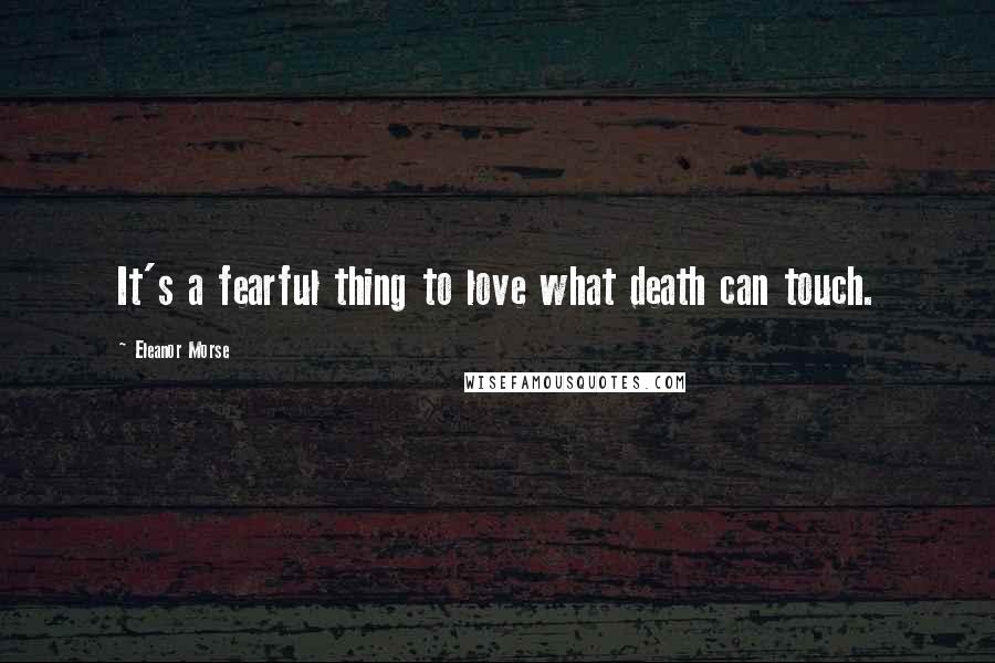 Eleanor Morse Quotes: It's a fearful thing to love what death can touch.