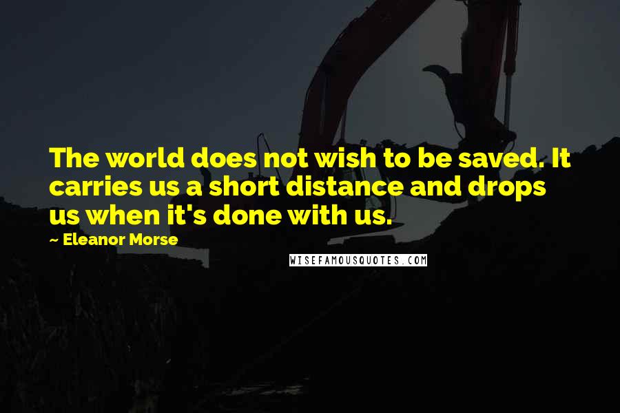 Eleanor Morse Quotes: The world does not wish to be saved. It carries us a short distance and drops us when it's done with us.