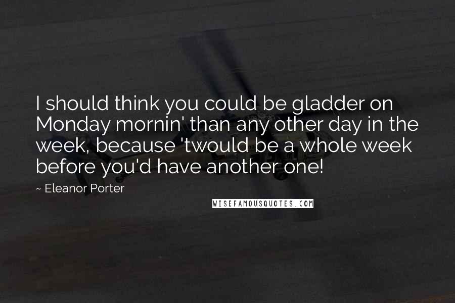 Eleanor Porter Quotes: I should think you could be gladder on Monday mornin' than any other day in the week, because 'twould be a whole week before you'd have another one!