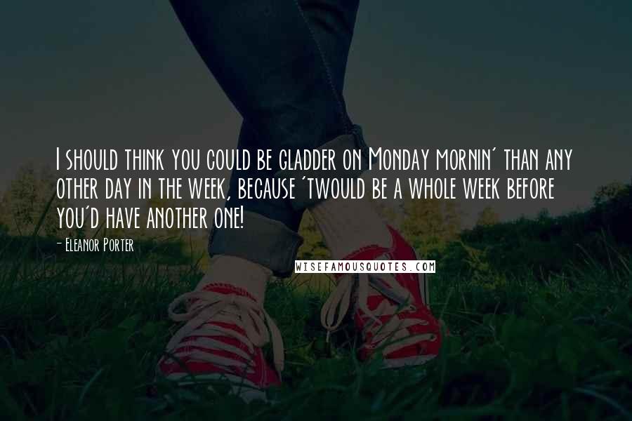 Eleanor Porter Quotes: I should think you could be gladder on Monday mornin' than any other day in the week, because 'twould be a whole week before you'd have another one!