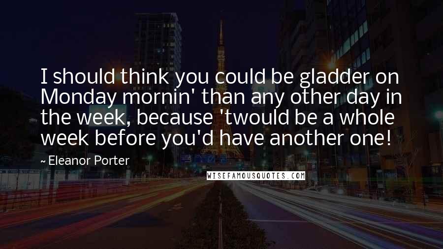 Eleanor Porter Quotes: I should think you could be gladder on Monday mornin' than any other day in the week, because 'twould be a whole week before you'd have another one!