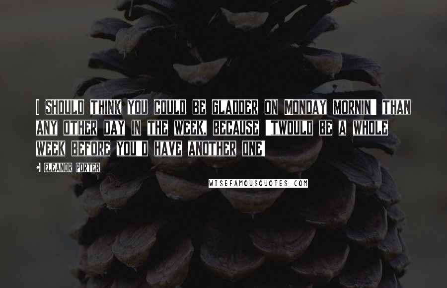 Eleanor Porter Quotes: I should think you could be gladder on Monday mornin' than any other day in the week, because 'twould be a whole week before you'd have another one!