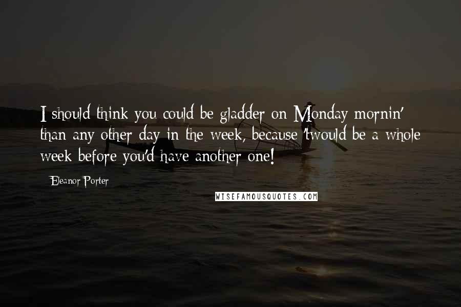 Eleanor Porter Quotes: I should think you could be gladder on Monday mornin' than any other day in the week, because 'twould be a whole week before you'd have another one!